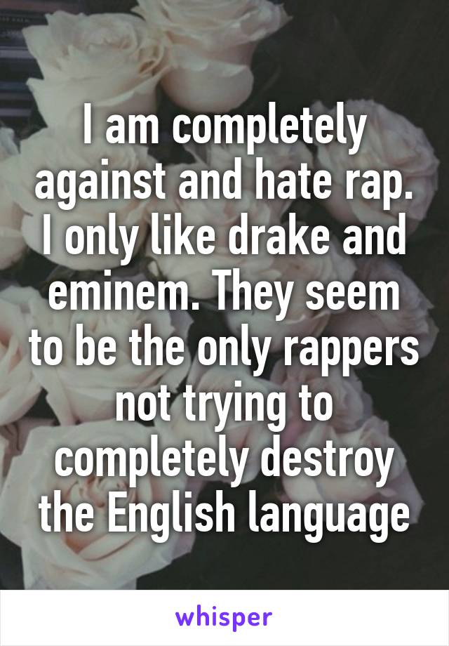 I am completely against and hate rap. I only like drake and eminem. They seem to be the only rappers not trying to completely destroy the English language