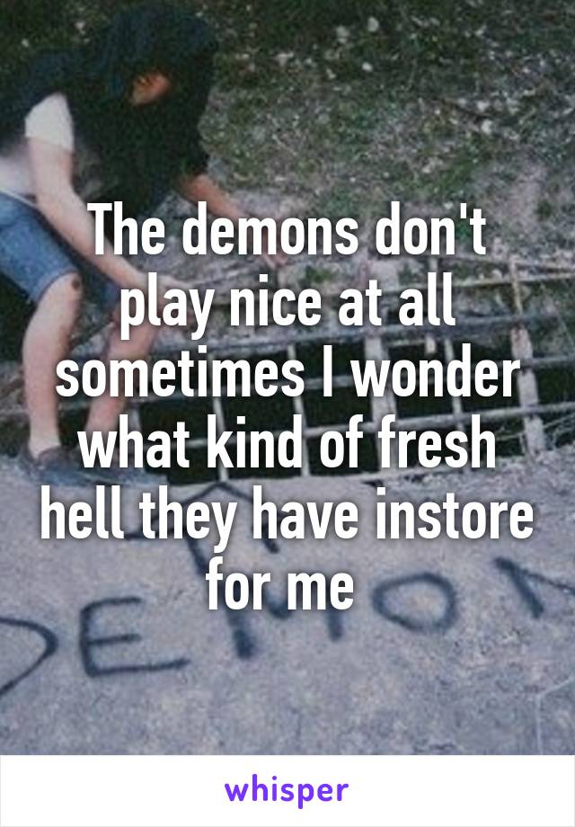 The demons don't play nice at all sometimes I wonder what kind of fresh hell they have instore for me 