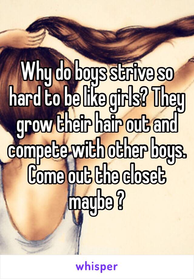 Why do boys strive so hard to be like girls? They grow their hair out and compete with other boys. Come out the closet maybe ? 