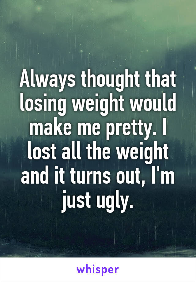 Always thought that losing weight would make me pretty. I lost all the weight and it turns out, I'm just ugly.