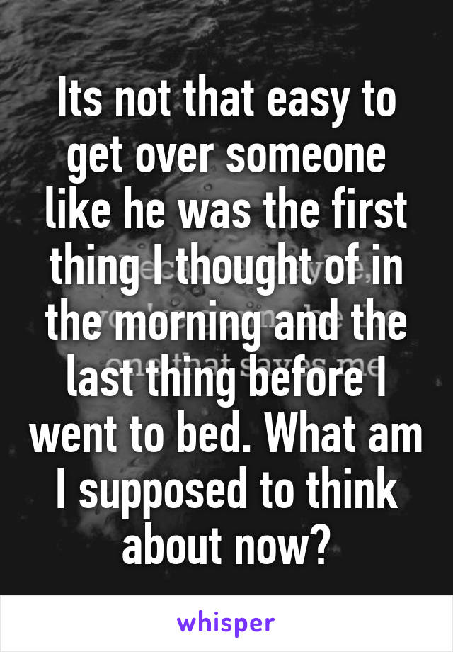 Its not that easy to get over someone like he was the first thing I thought of in the morning and the last thing before I went to bed. What am I supposed to think about now?