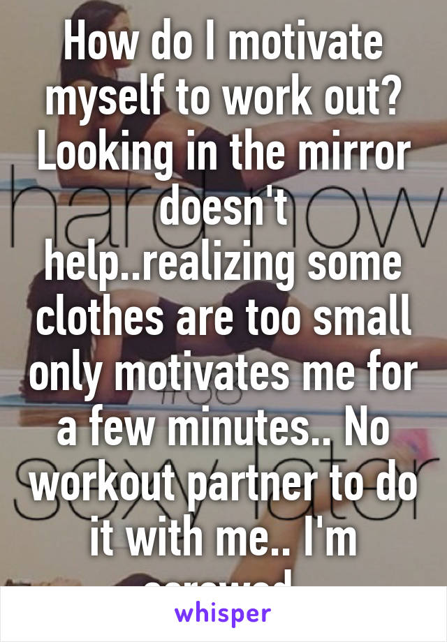 How do I motivate myself to work out? Looking in the mirror doesn't help..realizing some clothes are too small only motivates me for a few minutes.. No workout partner to do it with me.. I'm screwed.