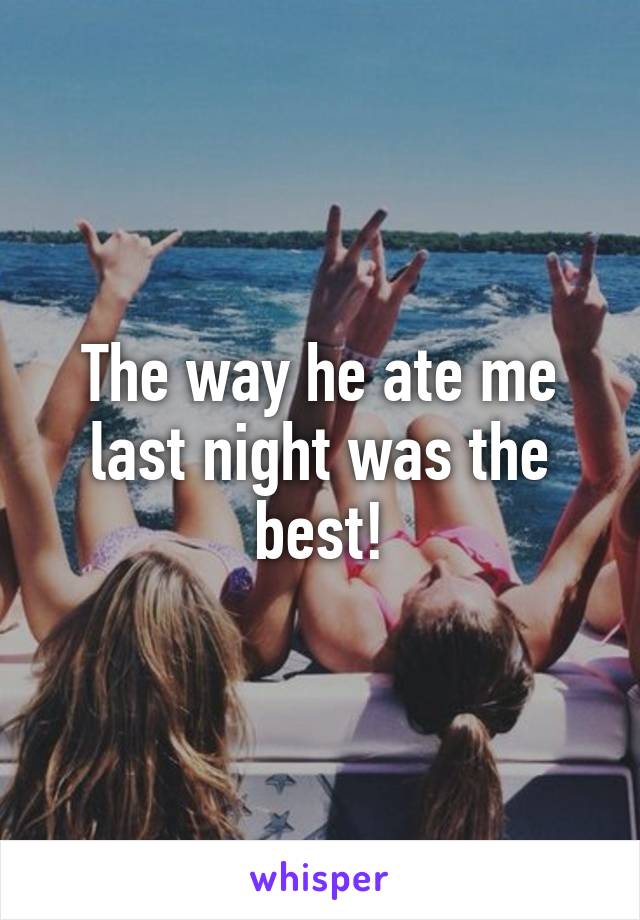 The way he ate me last night was the best!