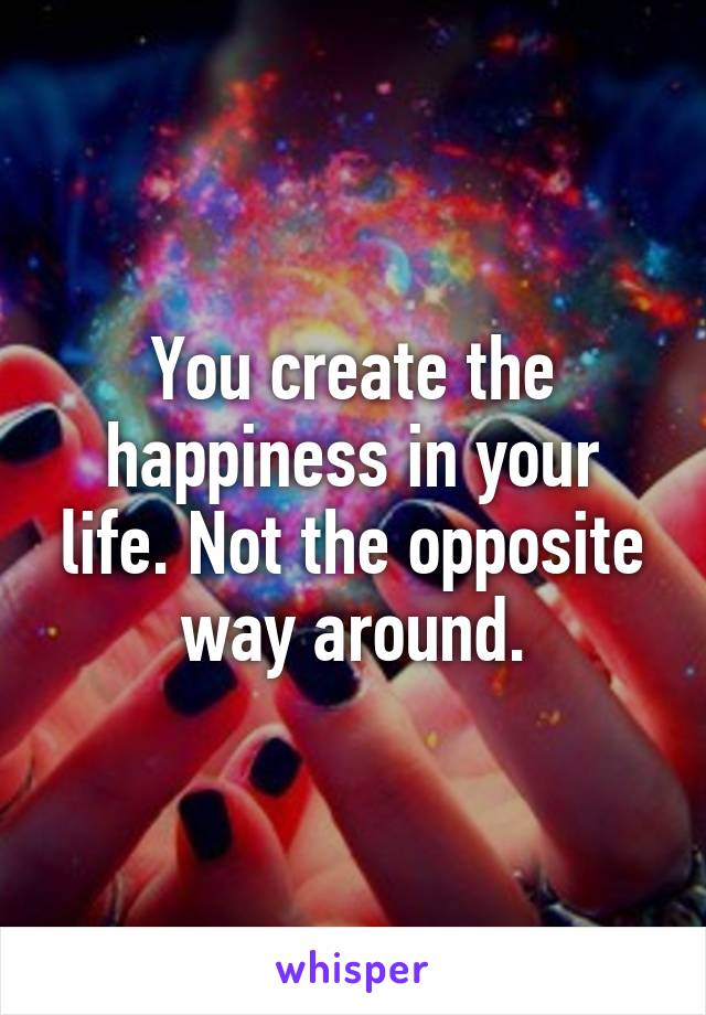 You create the happiness in your life. Not the opposite way around.