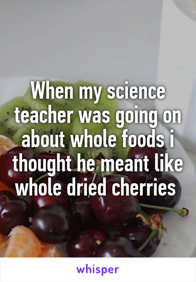 When my science teacher was going on about whole foods i thought he meant like whole dried cherries 