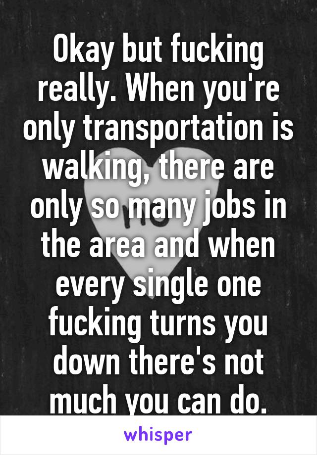 Okay but fucking really. When you're only transportation is walking, there are only so many jobs in the area and when every single one fucking turns you down there's not much you can do.