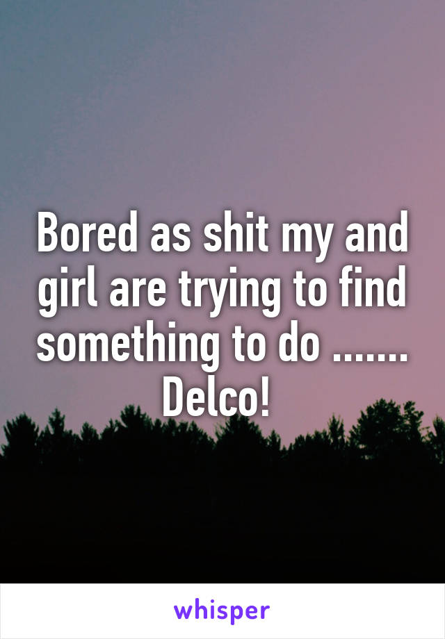 Bored as shit my and girl are trying to find something to do ....... Delco! 