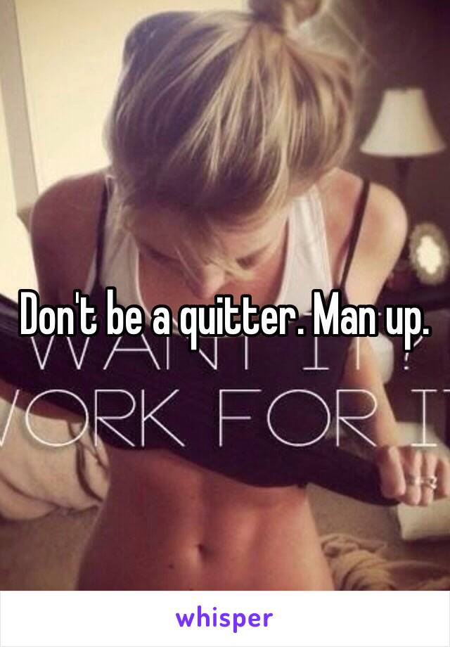 Don't be a quitter. Man up.