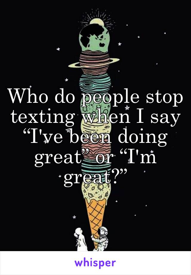 Who do people stop texting when I say “I've been doing great” or “I'm great?”