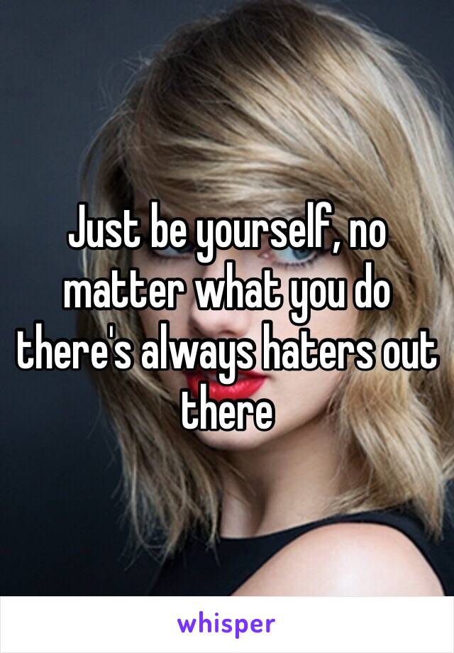 Just be yourself, no matter what you do there's always haters out there