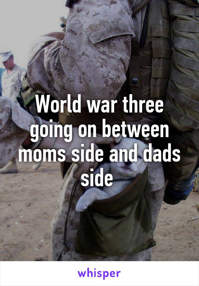 World war three going on between moms side and dads side 