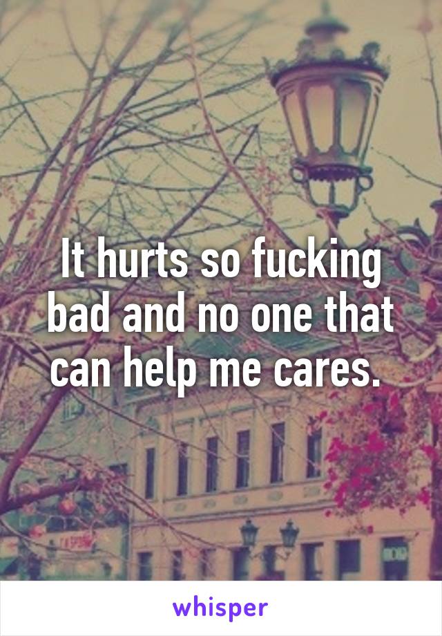 It hurts so fucking bad and no one that can help me cares. 