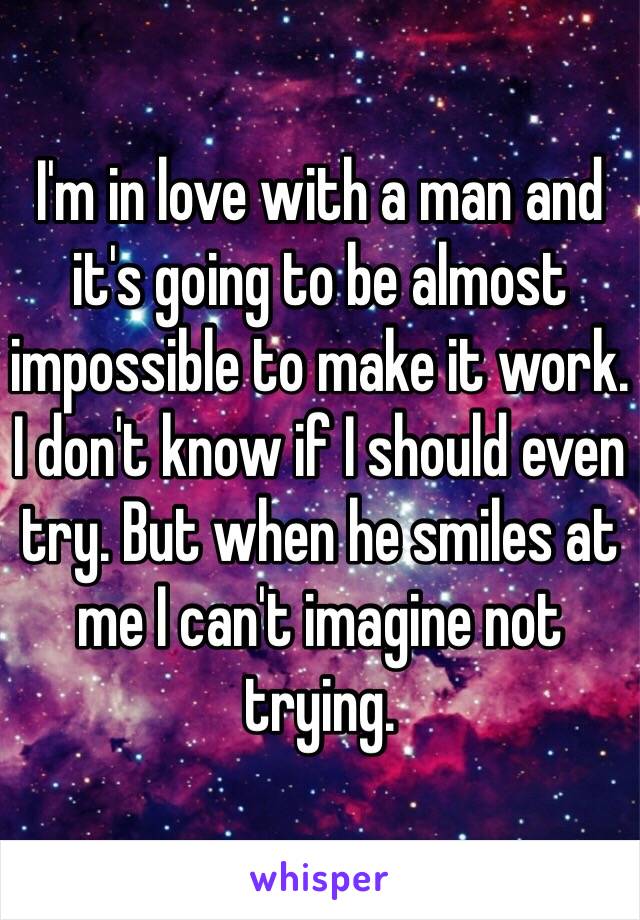 I'm in love with a man and it's going to be almost impossible to make it work. I don't know if I should even try. But when he smiles at me I can't imagine not trying. 