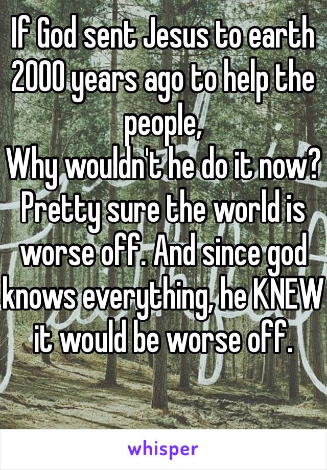 If God sent Jesus to earth 2000 years ago to help the people,
Why wouldn't he do it now? Pretty sure the world is worse off. And since god knows everything, he KNEW it would be worse off. 
