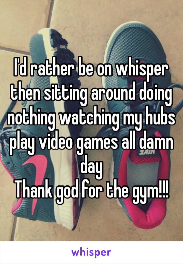 I'd rather be on whisper then sitting around doing nothing watching my hubs play video games all damn day
Thank god for the gym!!!