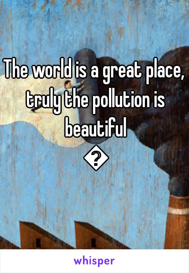 The world is a great place, truly the pollution is beautiful 😒