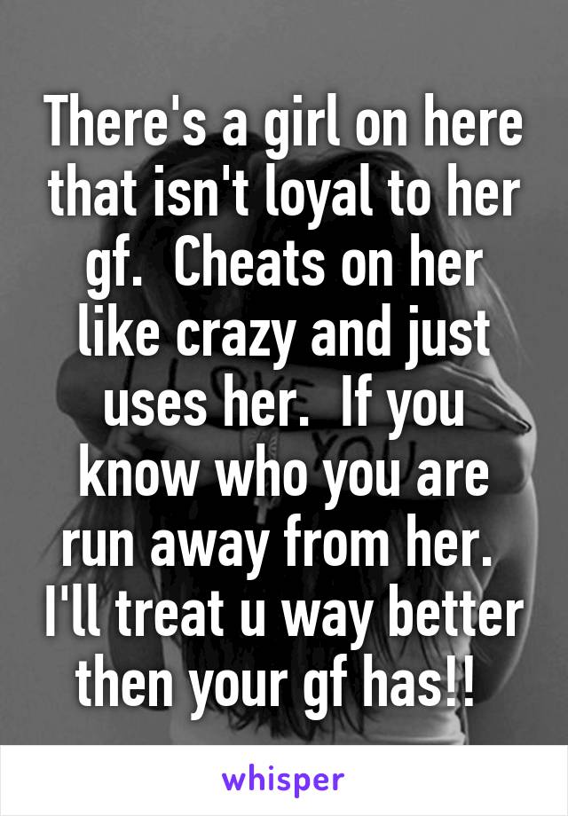 There's a girl on here that isn't loyal to her gf.  Cheats on her like crazy and just uses her.  If you know who you are run away from her.  I'll treat u way better then your gf has!! 