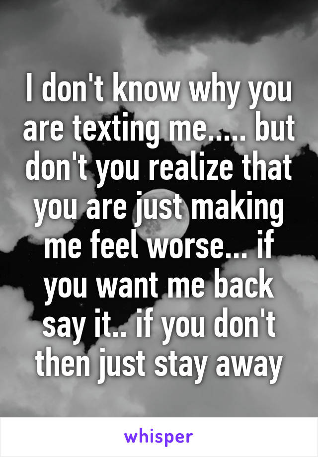 I don't know why you are texting me..... but don't you realize that you are just making me feel worse... if you want me back say it.. if you don't then just stay away