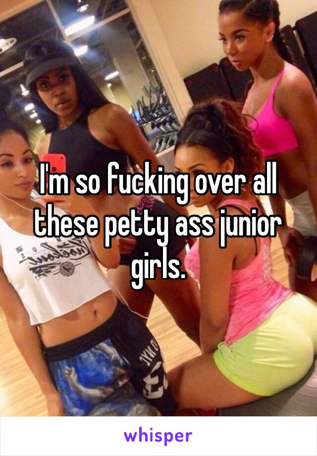 I'm so fucking over all these petty ass junior girls. 