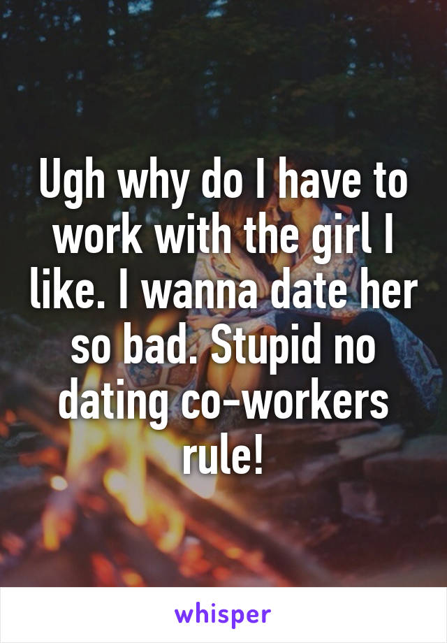 Ugh why do I have to work with the girl I like. I wanna date her so bad. Stupid no dating co-workers rule!