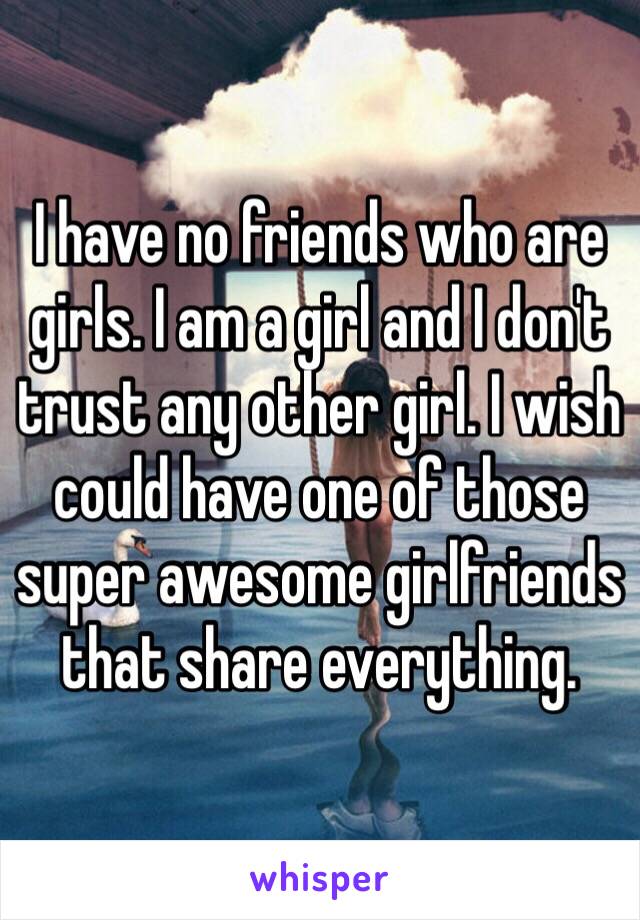 I have no friends who are girls. I am a girl and I don't trust any other girl. I wish could have one of those super awesome girlfriends that share everything. 