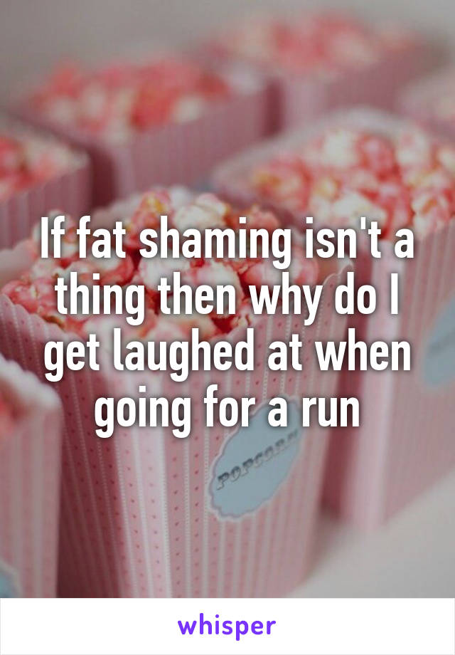 If fat shaming isn't a thing then why do I get laughed at when going for a run