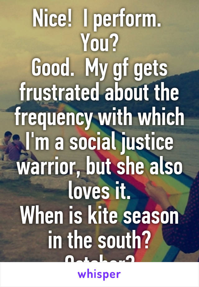 Nice!  I perform.  You?
Good.  My gf gets frustrated about the frequency with which I'm a social justice warrior, but she also loves it.
When is kite season in the south? October?