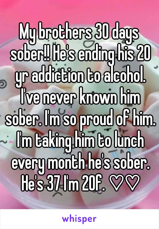 My brothers 30 days sober!! He's ending his 20 yr addiction to alcohol. I've never known him sober. I'm so proud of him. I'm taking him to lunch every month he's sober. He's 37 I'm 20f. ♡♡