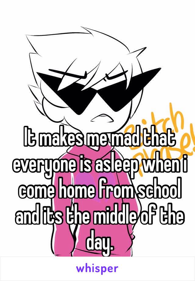 It makes me mad that everyone is asleep when i come home from school and its the middle of the day. 