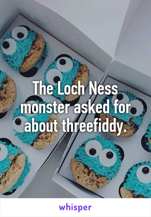 The Loch Ness monster asked for about threefiddy.