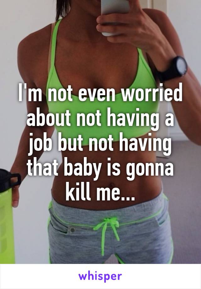 I'm not even worried about not having a job but not having that baby is gonna kill me...