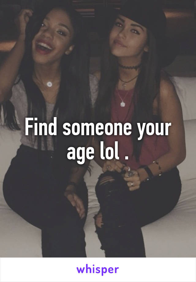 Find someone your age lol .