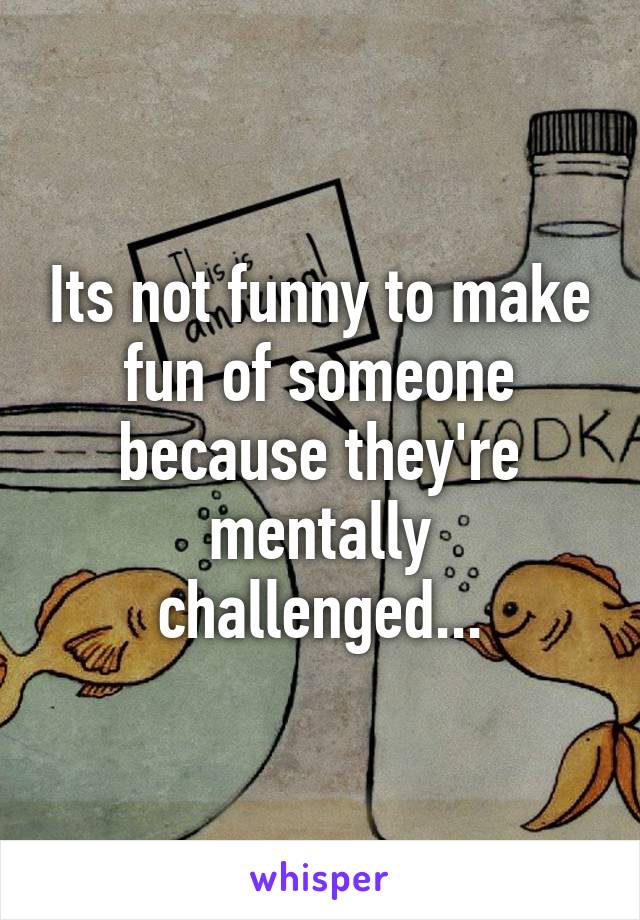 Its not funny to make fun of someone because they're mentally challenged...