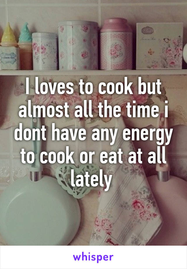 I loves to cook but almost all the time i dont have any energy to cook or eat at all lately 