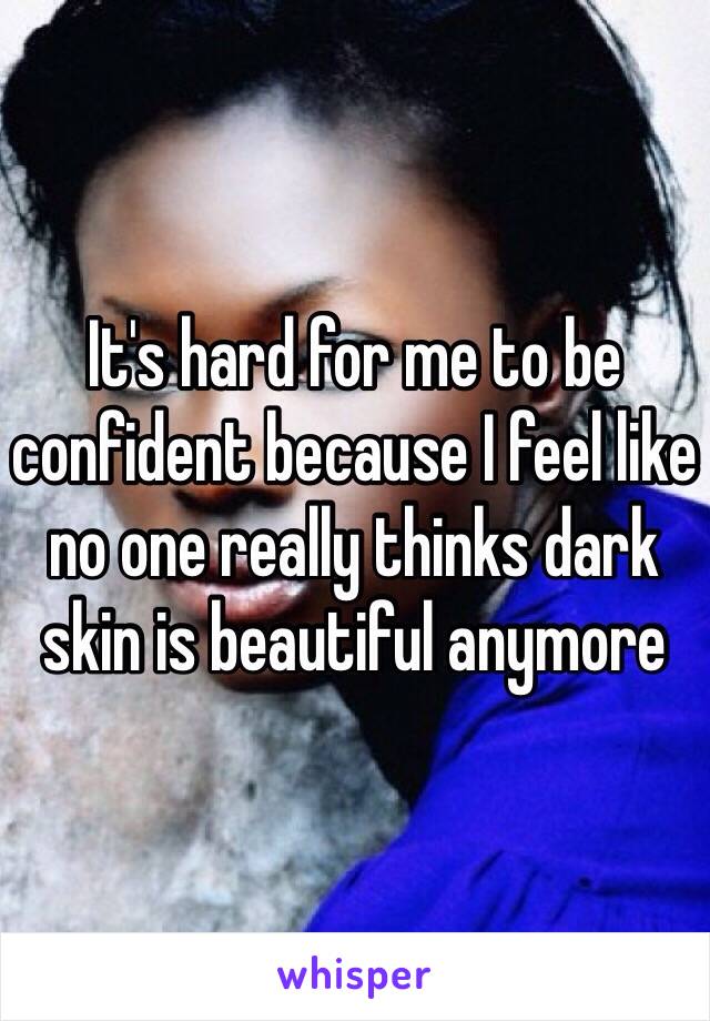 It's hard for me to be confident because I feel like no one really thinks dark skin is beautiful anymore 