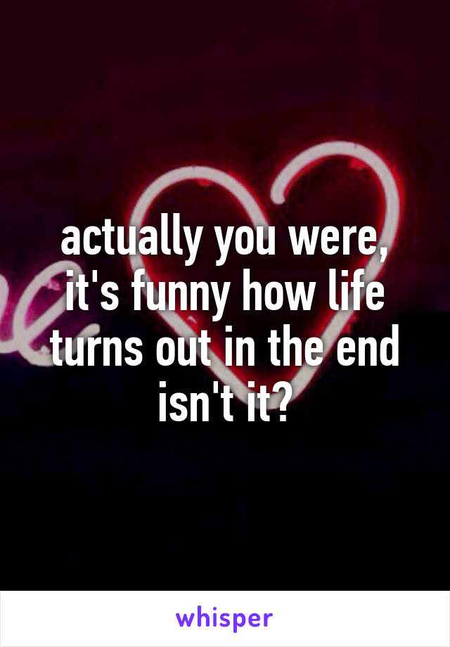 actually you were, it's funny how life turns out in the end isn't it?