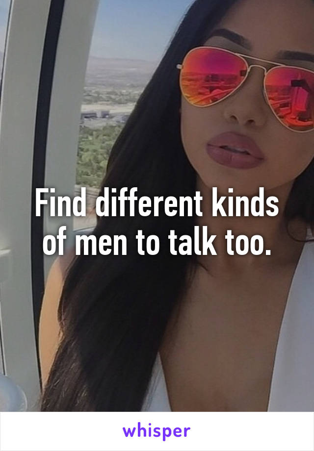 Find different kinds of men to talk too.