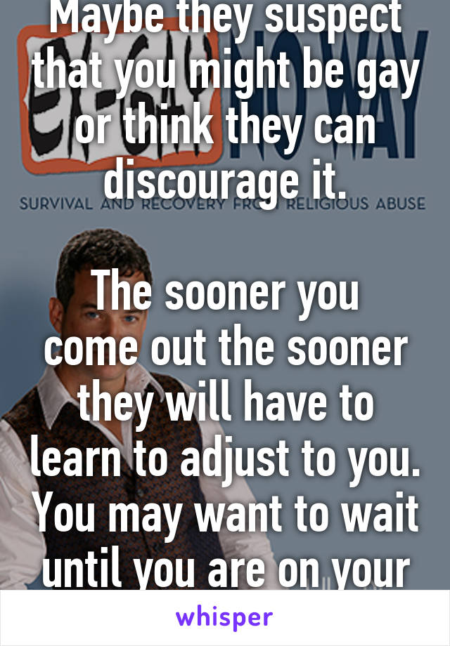 Maybe they suspect that you might be gay or think they can discourage it.

The sooner you come out the sooner they will have to learn to adjust to you. You may want to wait until you are on your own.