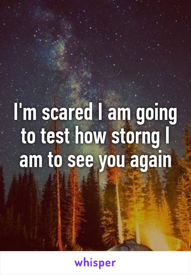 I'm scared I am going to test how storng I am to see you again