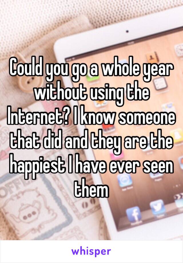 Could you go a whole year without using the Internet? I know someone that did and they are the happiest I have ever seen them