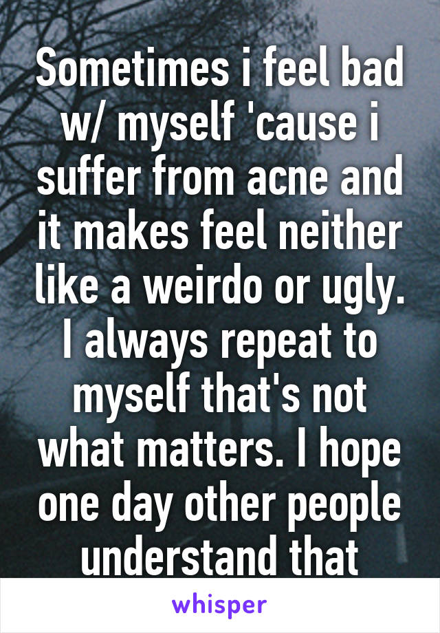 Sometimes i feel bad w/ myself 'cause i suffer from acne and it makes feel neither like a weirdo or ugly.
I always repeat to myself that's not what matters. I hope one day other people understand that