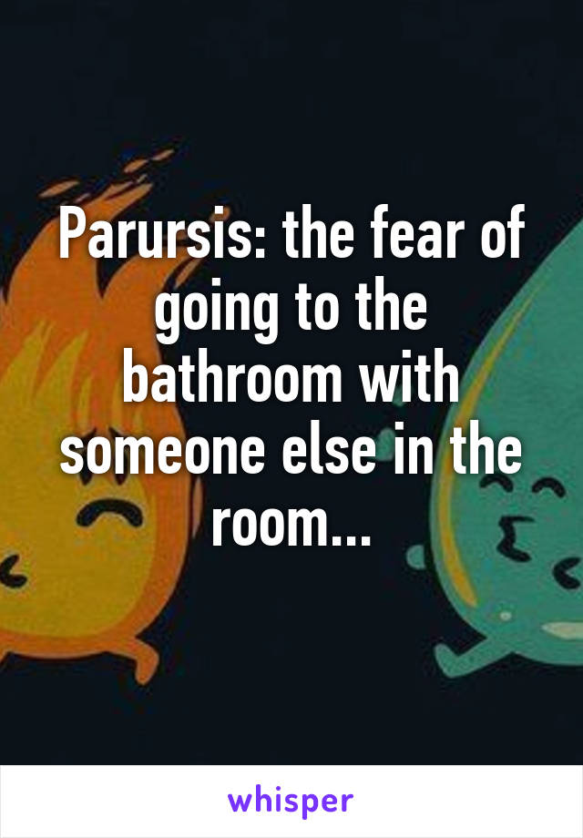 Parursis: the fear of going to the bathroom with someone else in the room...
