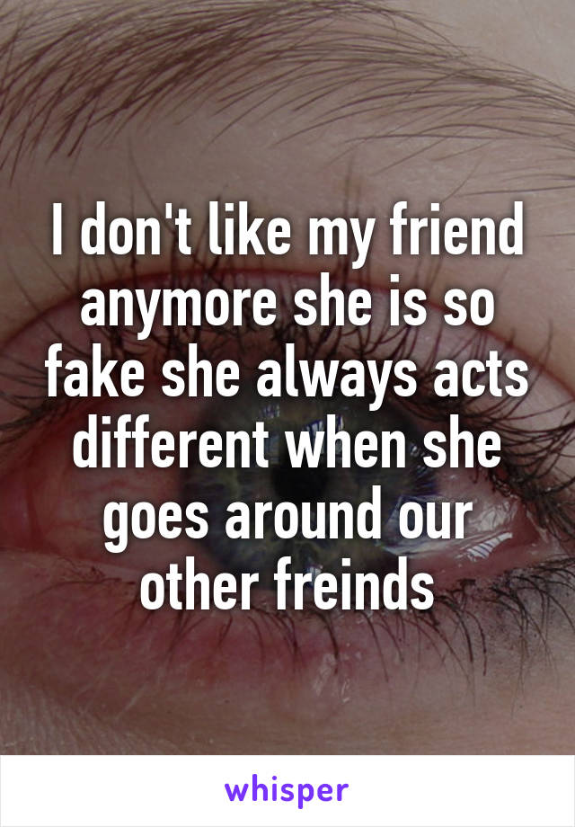 I don't like my friend anymore she is so fake she always acts different when she goes around our other freinds