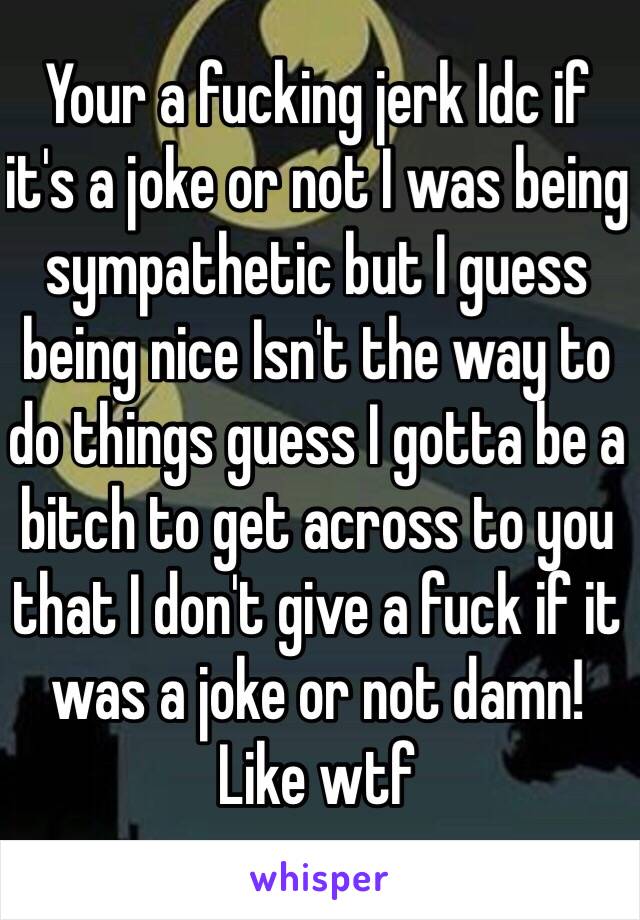 Your a fucking jerk Idc if it's a joke or not I was being sympathetic but I guess being nice Isn't the way to do things guess I gotta be a bitch to get across to you that I don't give a fuck if it was a joke or not damn! Like wtf