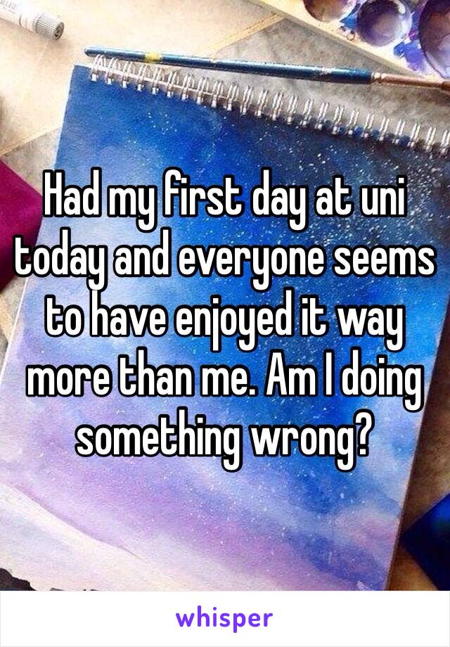 Had my first day at uni today and everyone seems to have enjoyed it way more than me. Am I doing something wrong? 