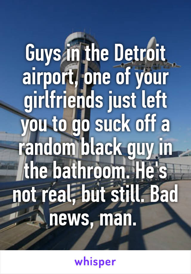 Guys in the Detroit airport, one of your girlfriends just left you to go suck off a random black guy in the bathroom. He's not real, but still. Bad news, man. 