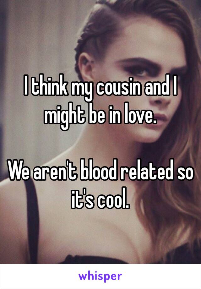 I think my cousin and I might be in love.

We aren't blood related so it's cool.