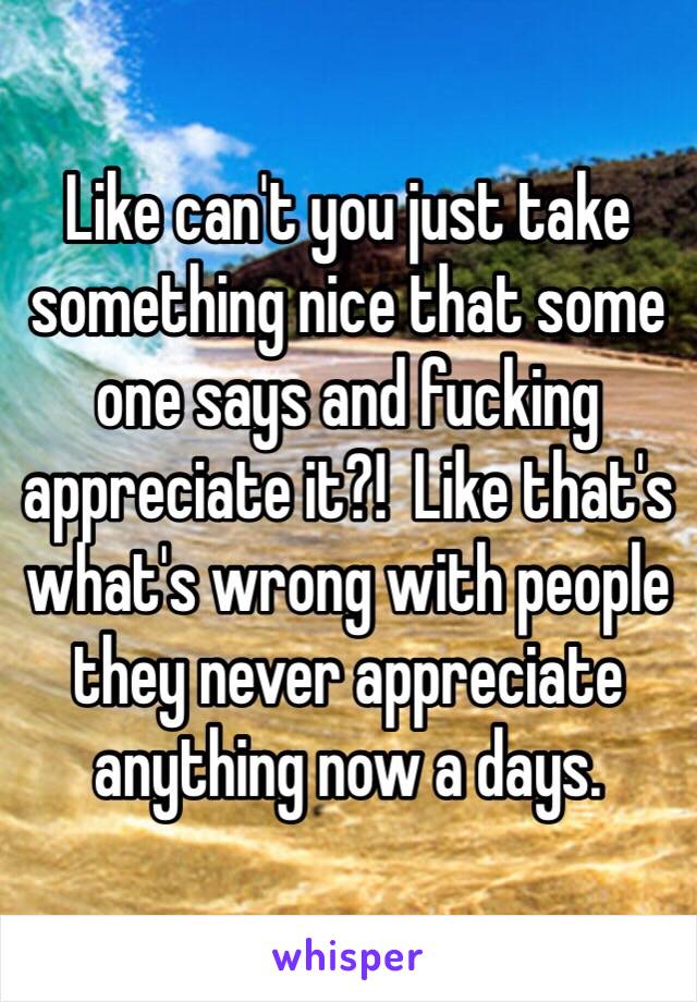 Like can't you just take something nice that some one says and fucking appreciate it?!  Like that's what's wrong with people they never appreciate anything now a days.