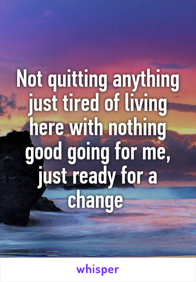 Not quitting anything just tired of living here with nothing good going for me, just ready for a change 