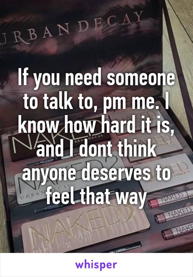 If you need someone to talk to, pm me. I know how hard it is, and I dont think anyone deserves to feel that way